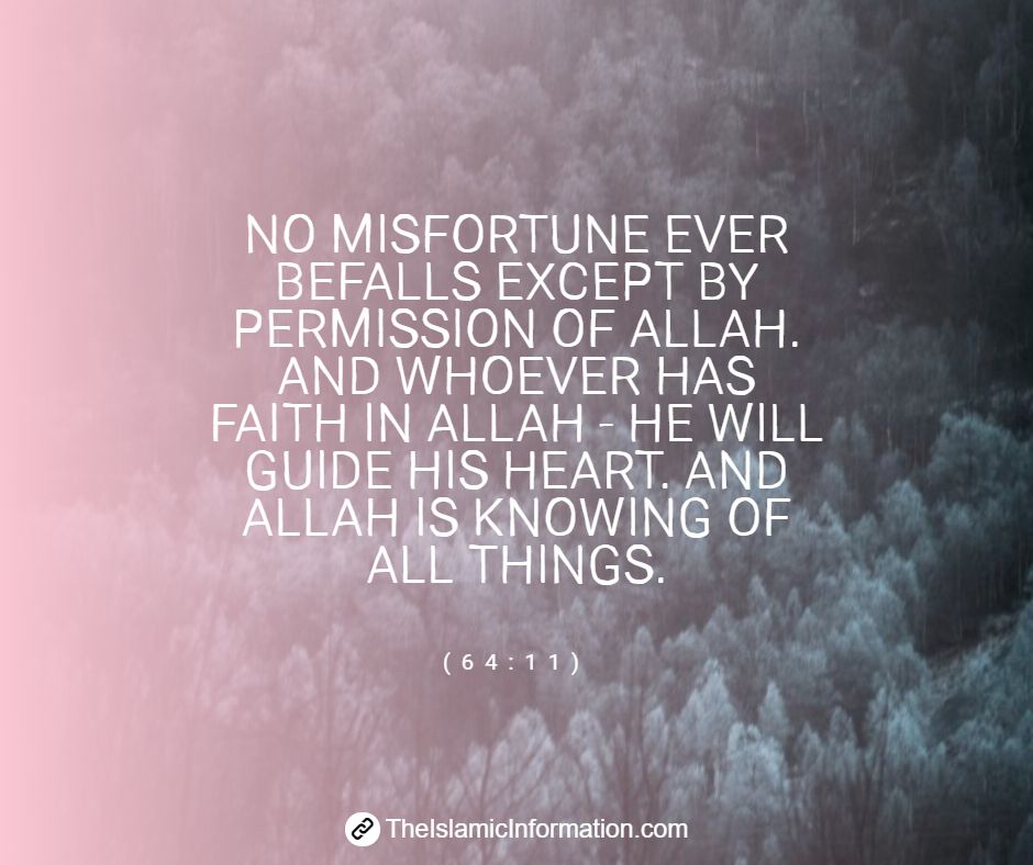 NO MISFORTUNE EVER BEFALLS EXCEPT BY PERMISSION OF ALLAH. AND WHOEVER HAS FAITH IN ALLAH HE WILL GUIDE HIS HEART. AND ALLAH IS KNOWING OF ALL THINGS